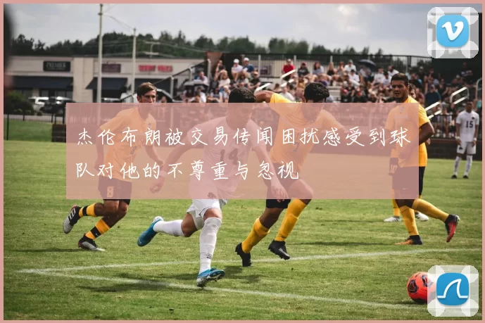 杰伦布朗被交易传闻困扰感受到球队对他的不尊重与忽视