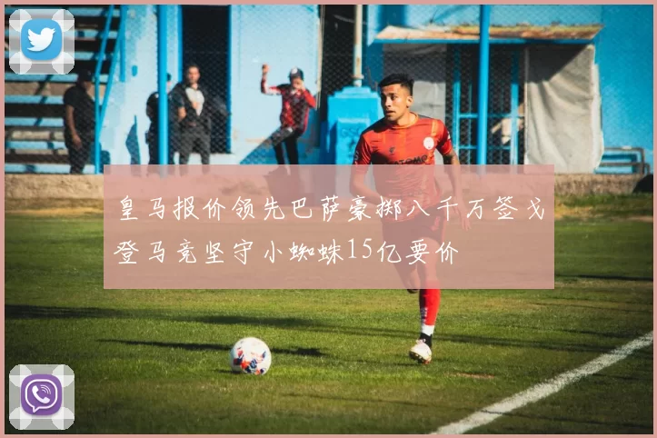 皇马报价领先巴萨豪掷八千万签戈登马竞坚守小蜘蛛15亿要价