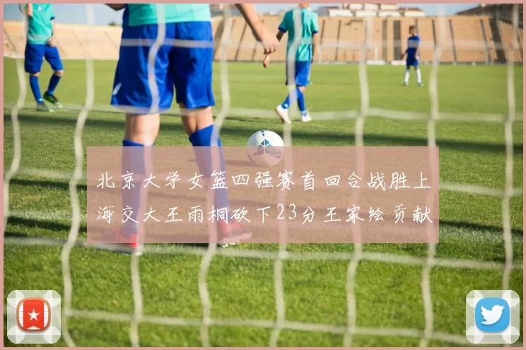 北京大学女篮四强赛首回合战胜上海交大王雨桐砍下23分王家绘贡献21分14篮板