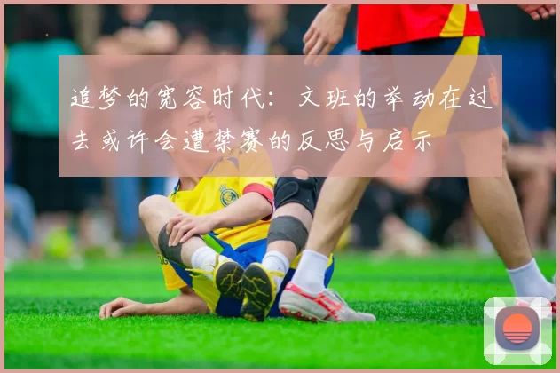 追梦的宽容时代：文班的举动在过去或许会遭禁赛的反思与启示